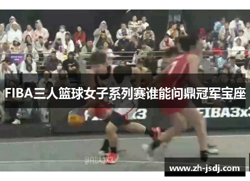 FIBA三人篮球女子系列赛谁能问鼎冠军宝座