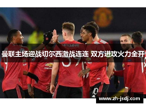 曼联主场迎战切尔西激战连连 双方进攻火力全开